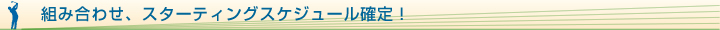 組み合わせ、スターティングスケジュール確定！